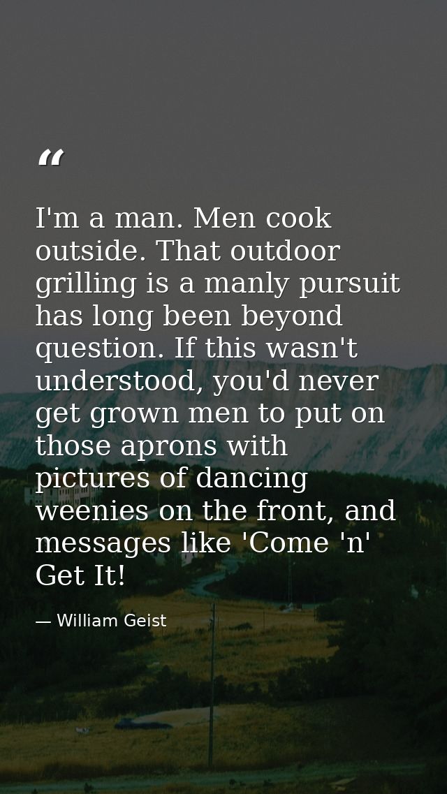 I'm a man. Men cook outside. That outdoor grilling is a manly pursuit has long been beyond question. If this wasn't unde — William Geist