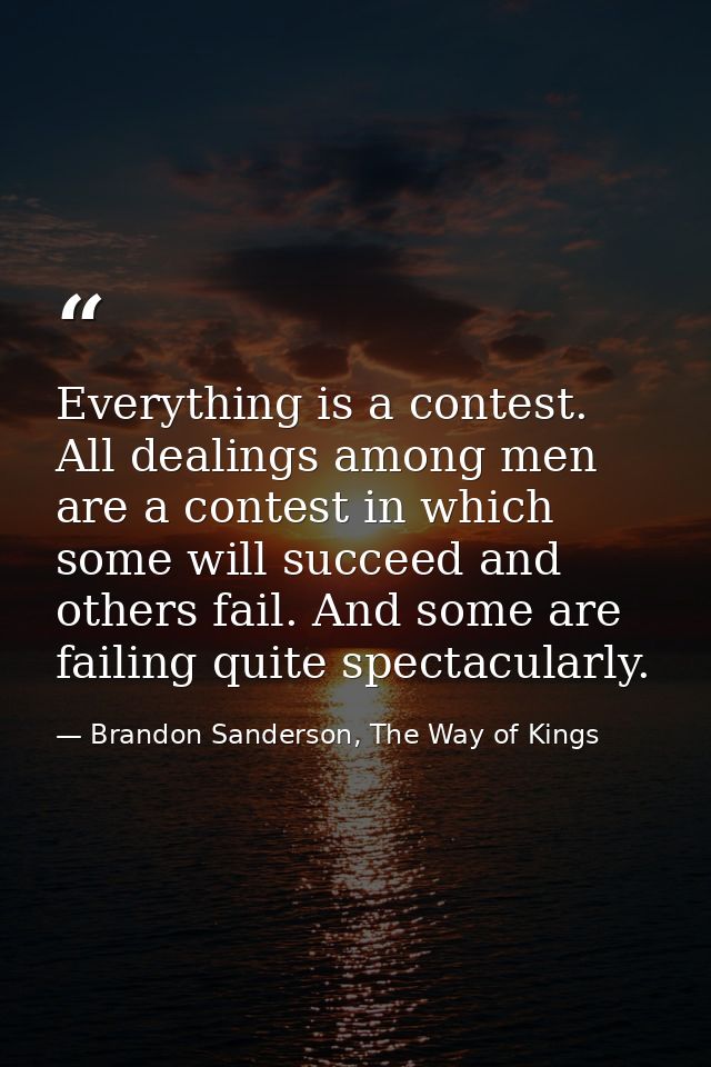 Everything is a contest. All dealings among men are a contest in which some will succeed and others fail. And some are f — Brandon Sanderson, The Way of Kings