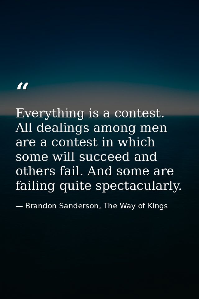 Everything is a contest. All dealings among men are a contest in which some will succeed and others fail. And some are f — Brandon Sanderson, The Way of Kings