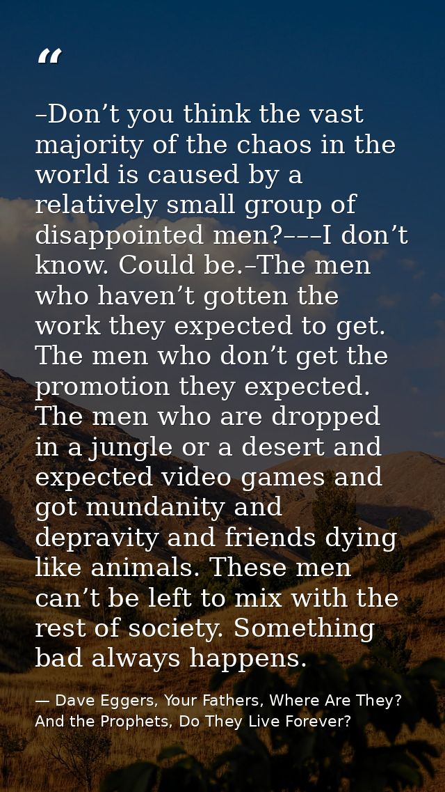 –Don’t you think the vast majority of the chaos in the world is caused by a relatively small group of disappointed men?– — Dave Eggers, Your Fathers, Where Are They? And the Prophets, Do They Live Forever?