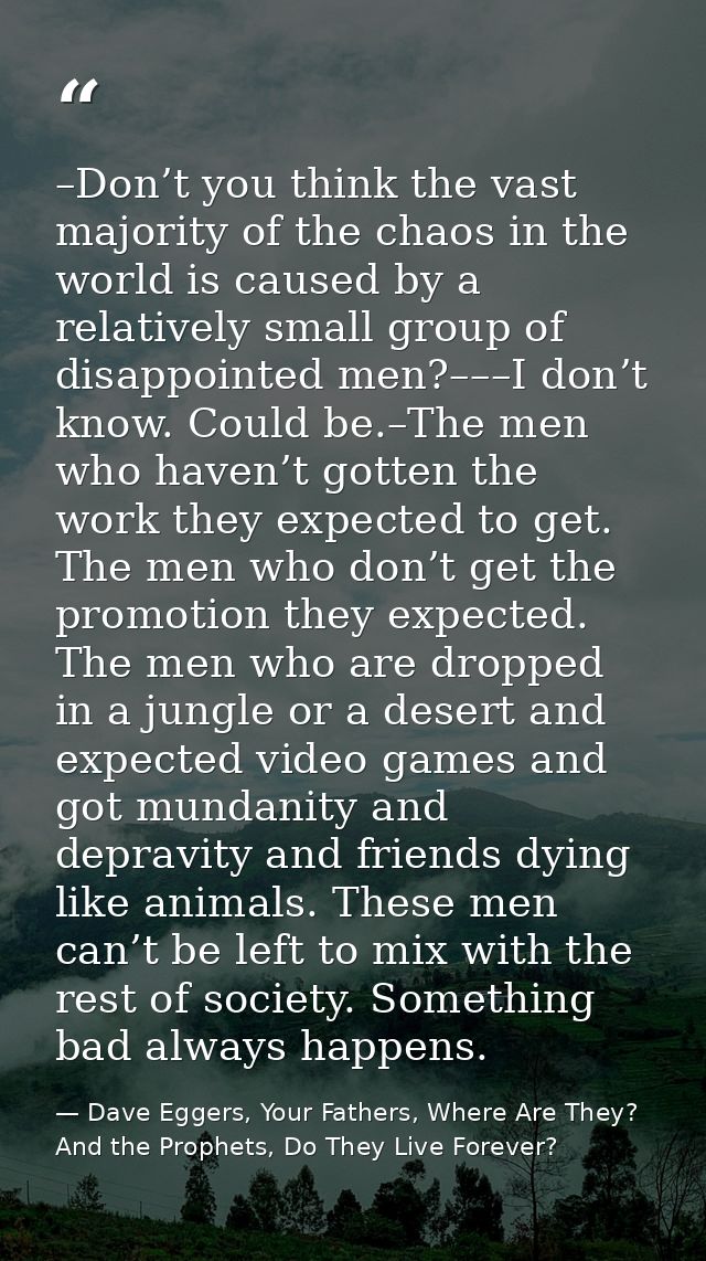 –Don’t you think the vast majority of the chaos in the world is caused by a relatively small group of disappointed men?– — Dave Eggers, Your Fathers, Where Are They? And the Prophets, Do They Live Forever?