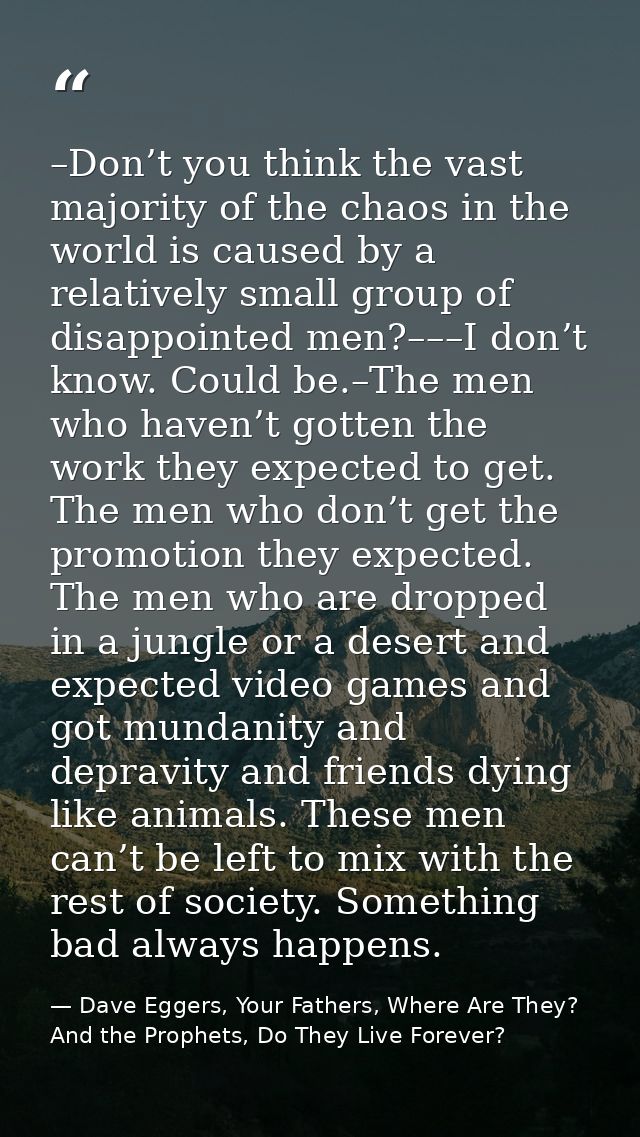 –Don’t you think the vast majority of the chaos in the world is caused by a relatively small group of disappointed men?– — Dave Eggers, Your Fathers, Where Are They? And the Prophets, Do They Live Forever?