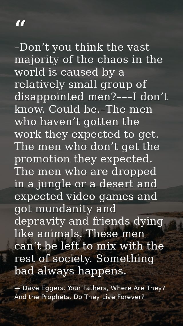 –Don’t you think the vast majority of the chaos in the world is caused by a relatively small group of disappointed men?– — Dave Eggers, Your Fathers, Where Are They? And the Prophets, Do They Live Forever?