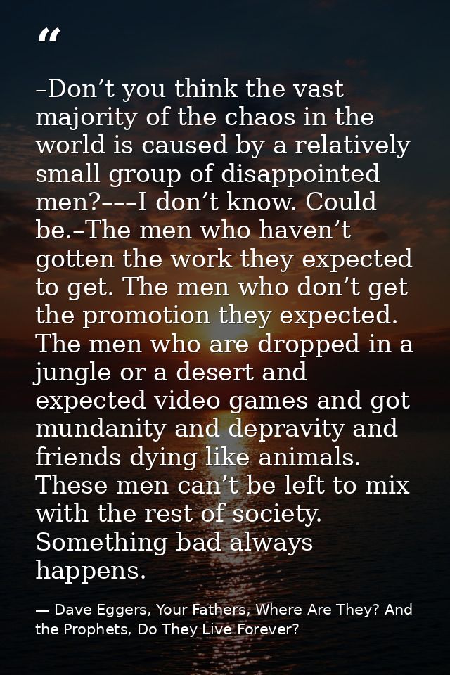 –Don’t you think the vast majority of the chaos in the world is caused by a relatively small group of disappointed men?– — Dave Eggers, Your Fathers, Where Are They? And the Prophets, Do They Live Forever?