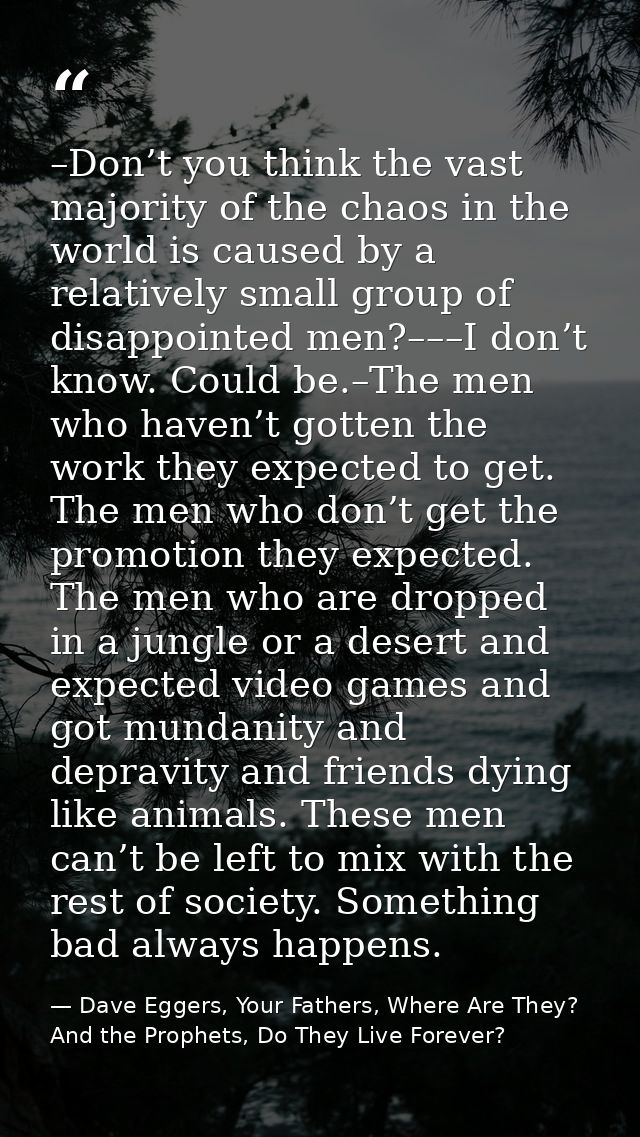 –Don’t you think the vast majority of the chaos in the world is caused by a relatively small group of disappointed men?– — Dave Eggers, Your Fathers, Where Are They? And the Prophets, Do They Live Forever?