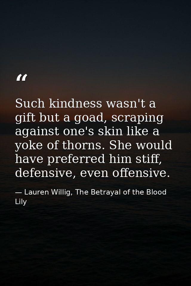 Such kindness wasn't a gift but a goad, scraping against one's skin like a yoke of thorns. She would have preferred him  — Lauren Willig, The Betrayal of the Blood Lily