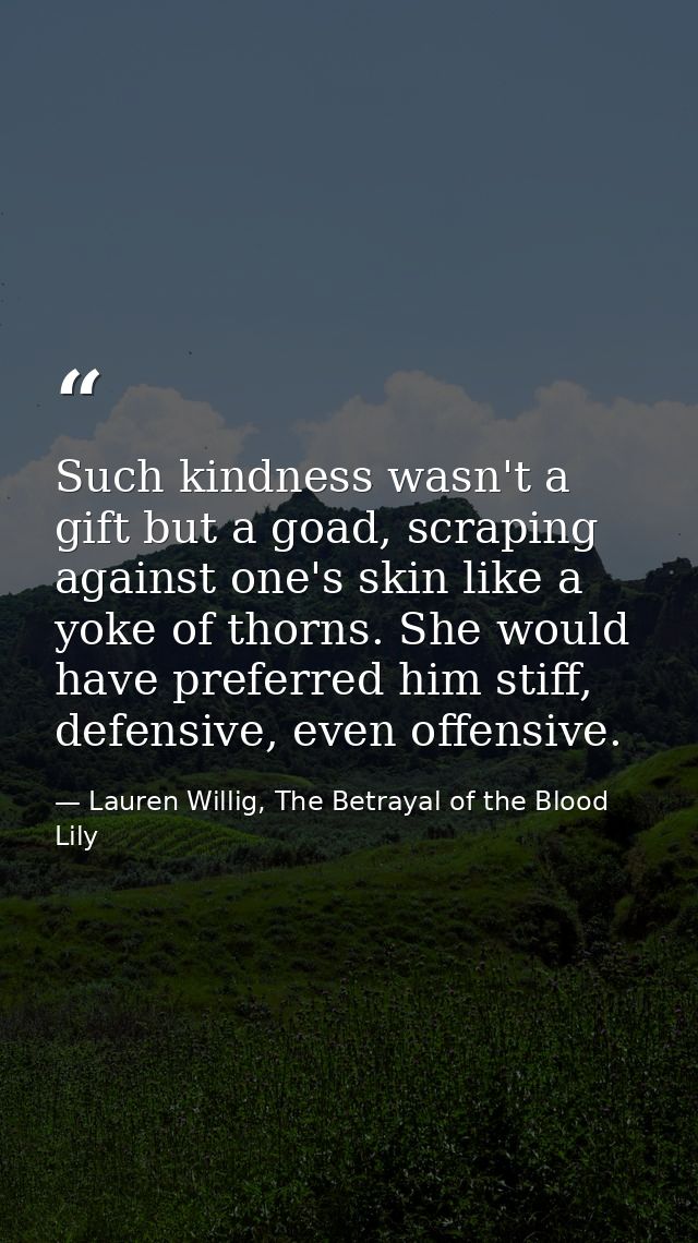 Such kindness wasn't a gift but a goad, scraping against one's skin like a yoke of thorns. She would have preferred him  — Lauren Willig, The Betrayal of the Blood Lily
