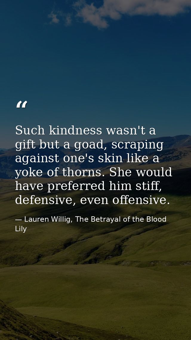 Such kindness wasn't a gift but a goad, scraping against one's skin like a yoke of thorns. She would have preferred him  — Lauren Willig, The Betrayal of the Blood Lily