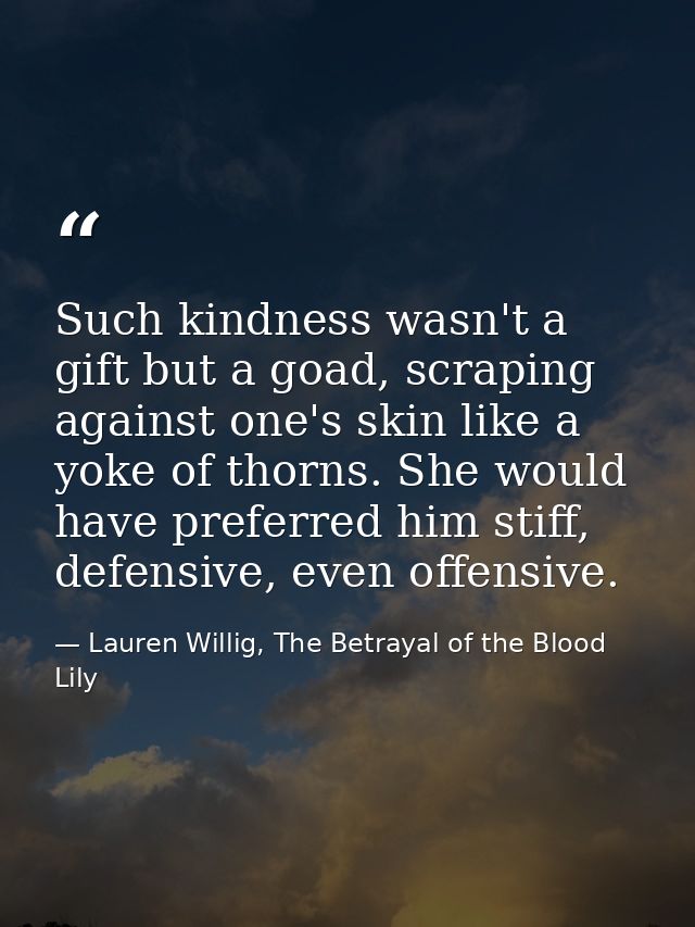 Such kindness wasn't a gift but a goad, scraping against one's skin like a yoke of thorns. She would have preferred him  — Lauren Willig, The Betrayal of the Blood Lily