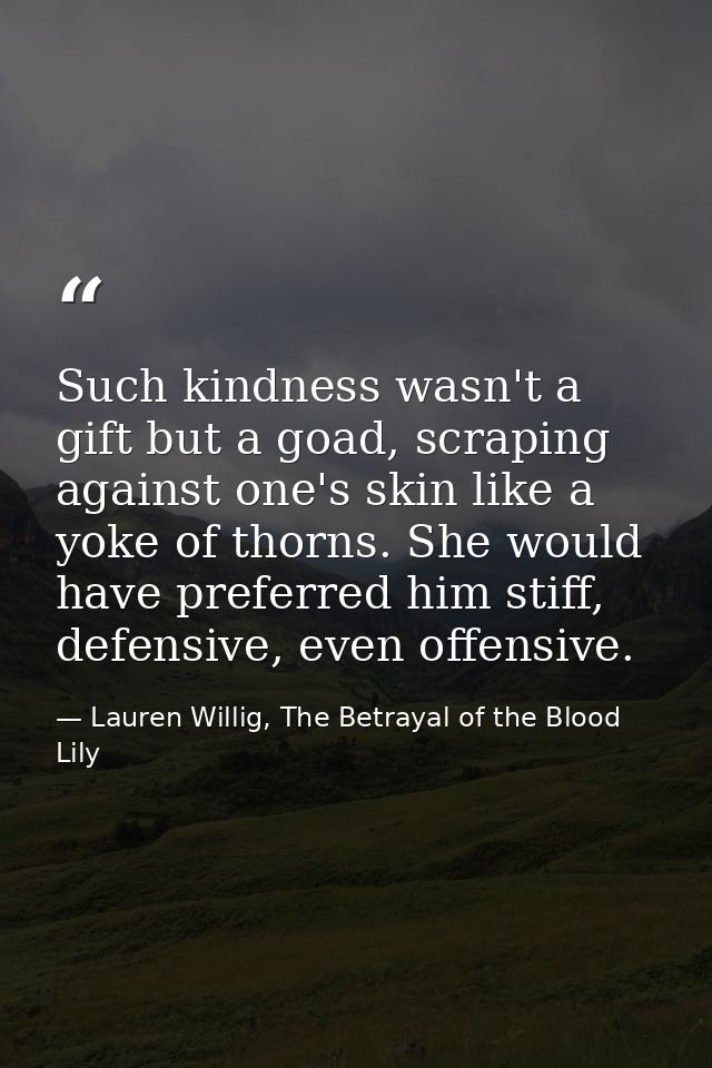 Such kindness wasn't a gift but a goad, scraping against one's skin like a yoke of thorns. She would have preferred him  — Lauren Willig, The Betrayal of the Blood Lily