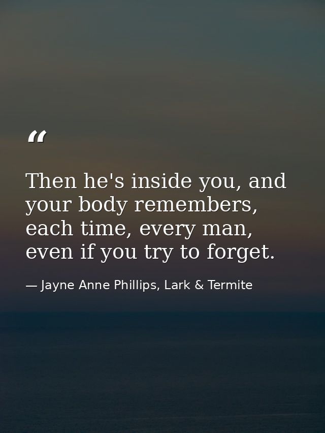 Then he's inside you, and your body remembers, each time, every man, even if you try to forget. — Jayne Anne Phillips, Lark & Termite