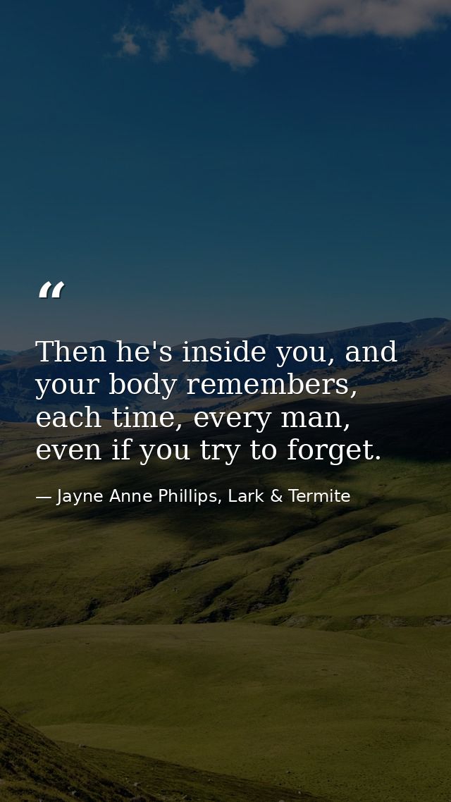 Then he's inside you, and your body remembers, each time, every man, even if you try to forget. — Jayne Anne Phillips, Lark & Termite