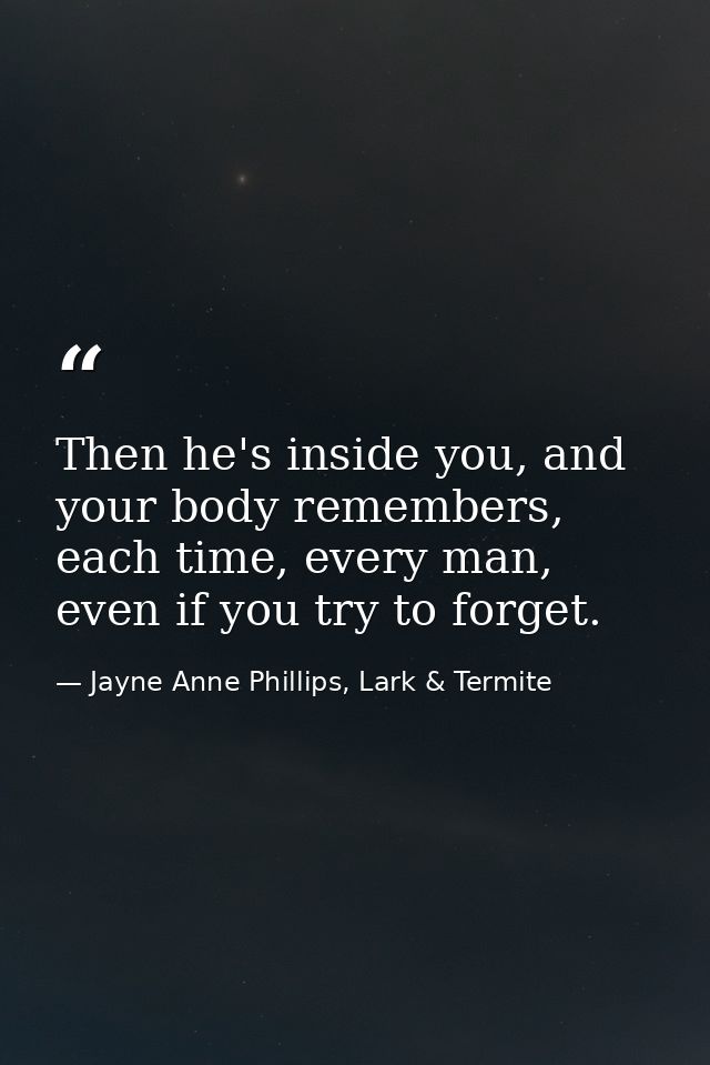 Then he's inside you, and your body remembers, each time, every man, even if you try to forget. — Jayne Anne Phillips, Lark & Termite