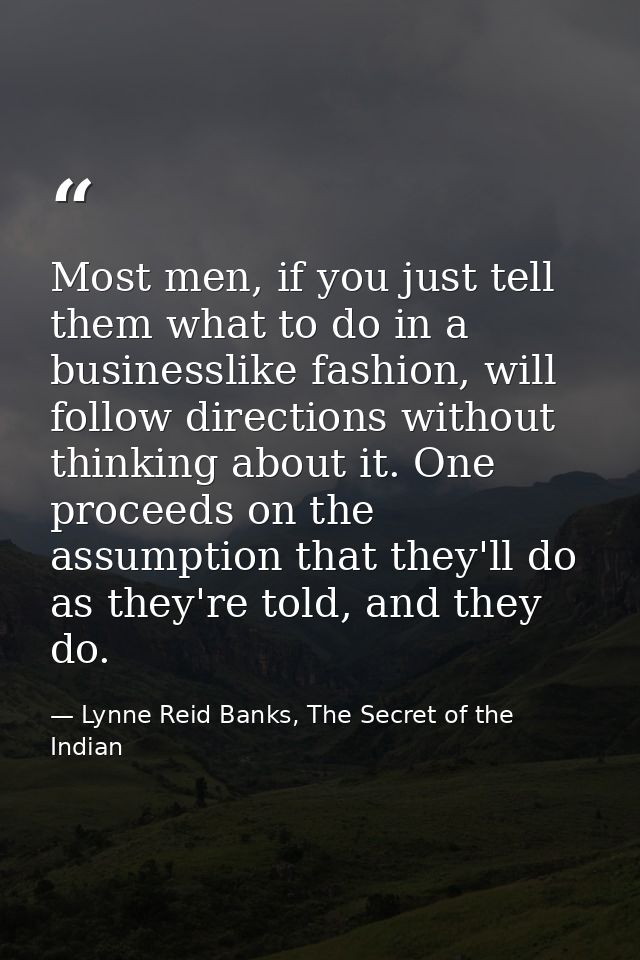 Most men, if you just tell them what to do in a businesslike fashion, will follow directions without thinking about it.  — Lynne Reid Banks, The Secret of the Indian