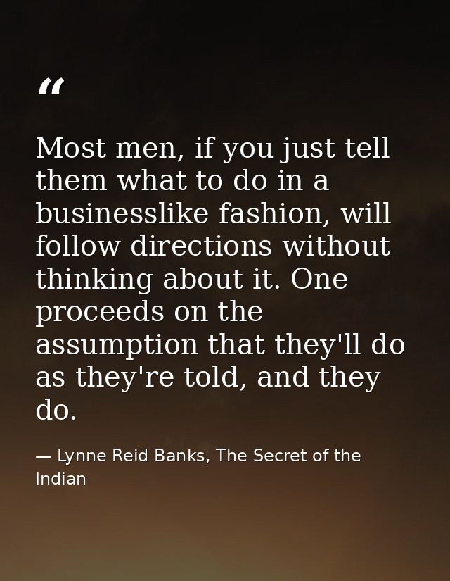 Most men, if you just tell them what to do in a businesslike fashion, will follow directions without thinking about it.  — Lynne Reid Banks, The Secret of the Indian