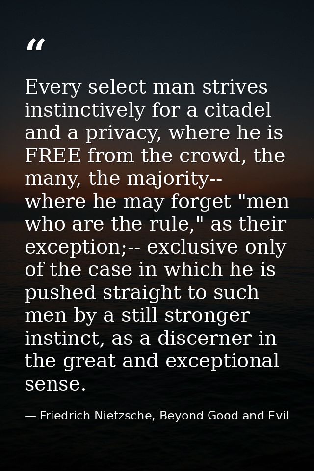 Every select man strives instinctively for a citadel and a privacy, where he is FREE from the crowd, the many, the major — Friedrich Nietzsche, Beyond Good and Evil