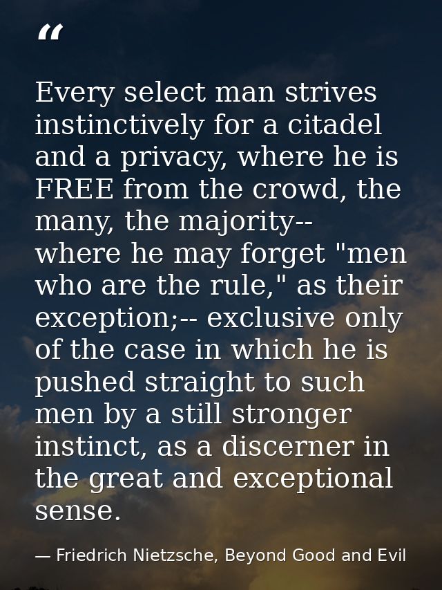 Every select man strives instinctively for a citadel and a privacy, where he is FREE from the crowd, the many, the major — Friedrich Nietzsche, Beyond Good and Evil