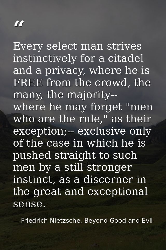 Every select man strives instinctively for a citadel and a privacy, where he is FREE from the crowd, the many, the major — Friedrich Nietzsche, Beyond Good and Evil
