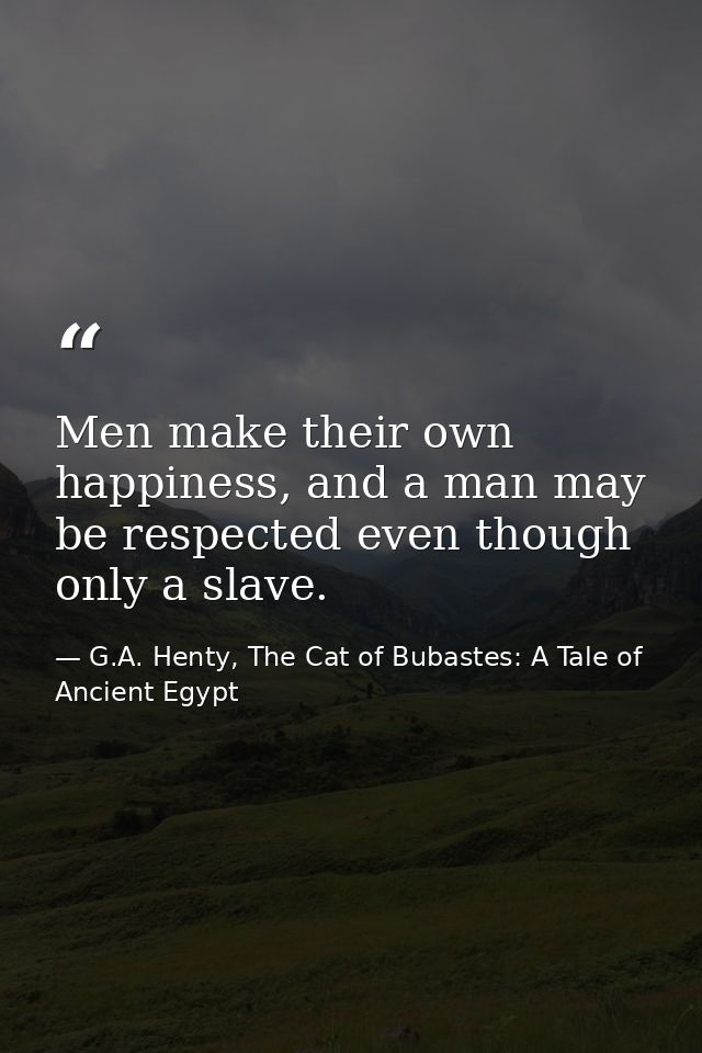 Men make their own happiness, and a man may be respected even though only a slave. — G.A. Henty, The Cat of Bubastes: A Tale of Ancient Egypt