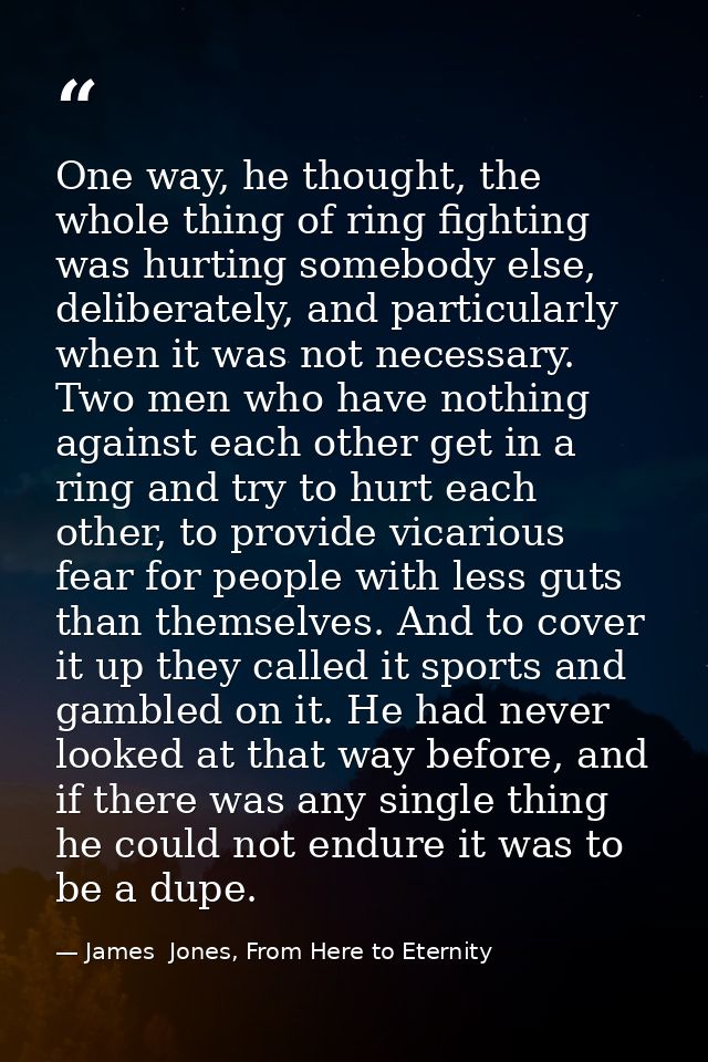 One way, he thought, the whole thing of ring fighting was hurting somebody else, deliberately, and particularly when it  — James  Jones, From Here to Eternity
