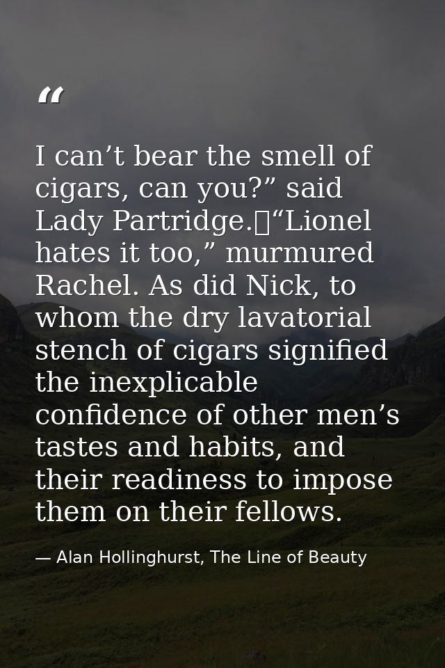 I can’t bear the smell of cigars, can you?” said Lady Partridge.	“Lionel hates it too,” murmured Rachel. As did Nick, to — Alan Hollinghurst, The Line of Beauty