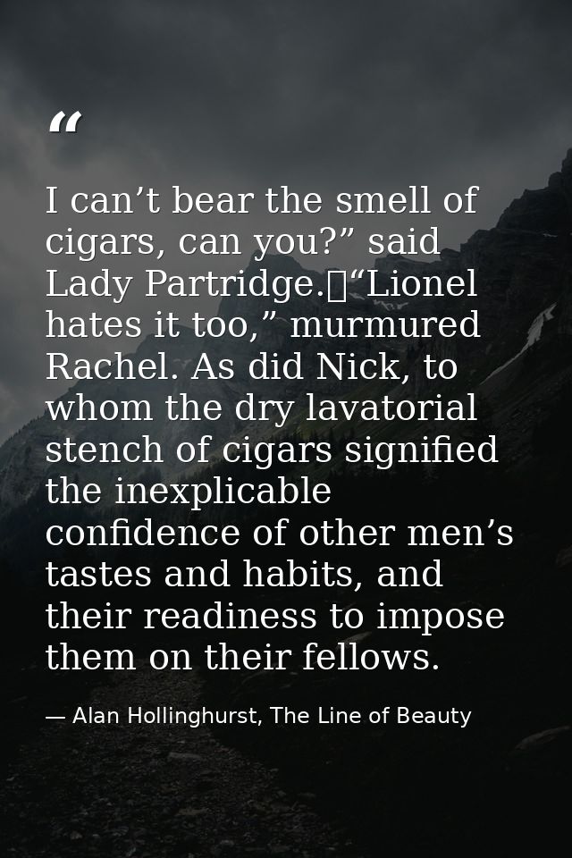 I can’t bear the smell of cigars, can you?” said Lady Partridge.	“Lionel hates it too,” murmured Rachel. As did Nick, to — Alan Hollinghurst, The Line of Beauty