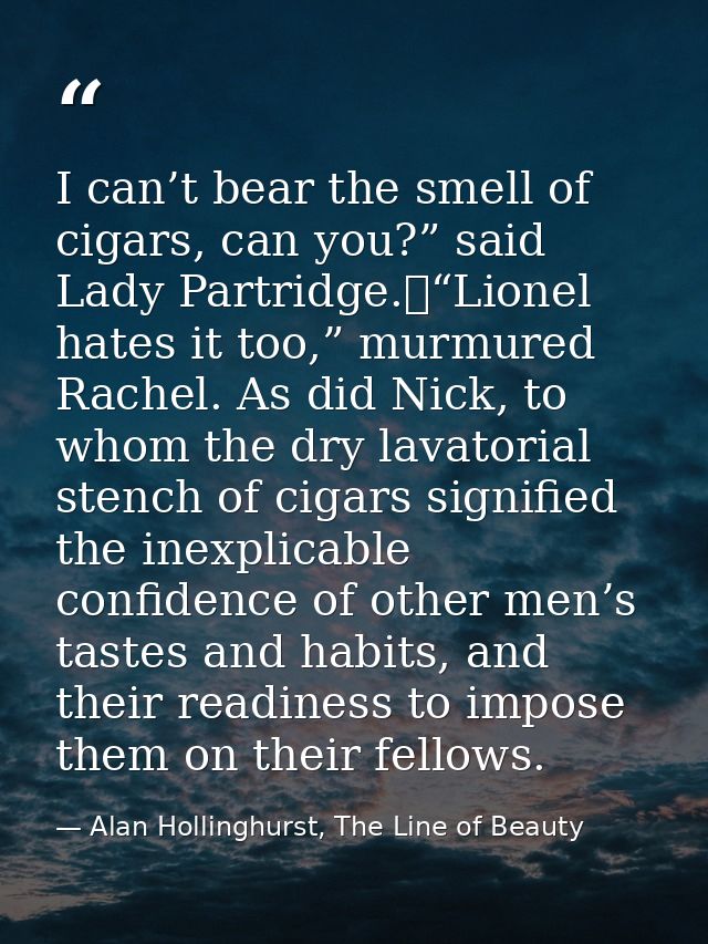 I can’t bear the smell of cigars, can you?” said Lady Partridge.	“Lionel hates it too,” murmured Rachel. As did Nick, to — Alan Hollinghurst, The Line of Beauty
