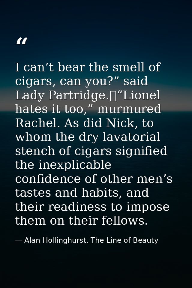 I can’t bear the smell of cigars, can you?” said Lady Partridge.	“Lionel hates it too,” murmured Rachel. As did Nick, to — Alan Hollinghurst, The Line of Beauty