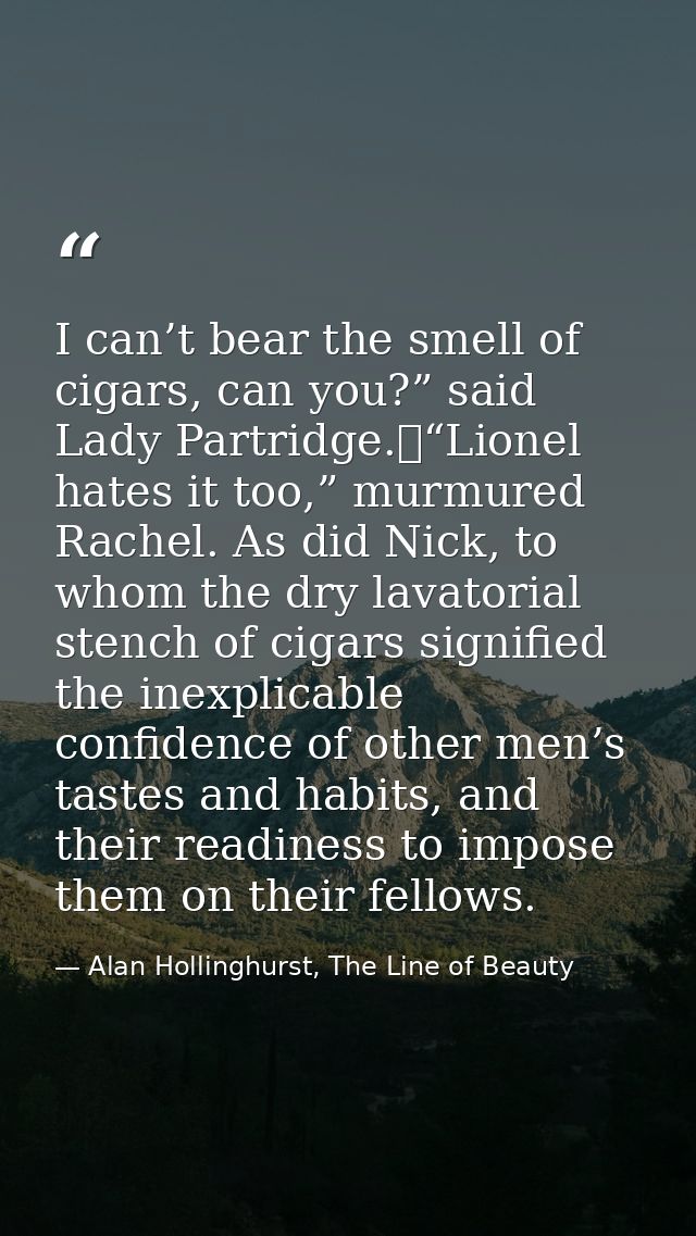I can’t bear the smell of cigars, can you?” said Lady Partridge.	“Lionel hates it too,” murmured Rachel. As did Nick, to — Alan Hollinghurst, The Line of Beauty