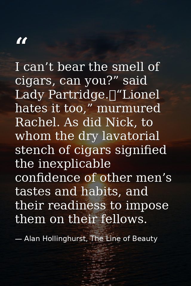 I can’t bear the smell of cigars, can you?” said Lady Partridge.	“Lionel hates it too,” murmured Rachel. As did Nick, to — Alan Hollinghurst, The Line of Beauty