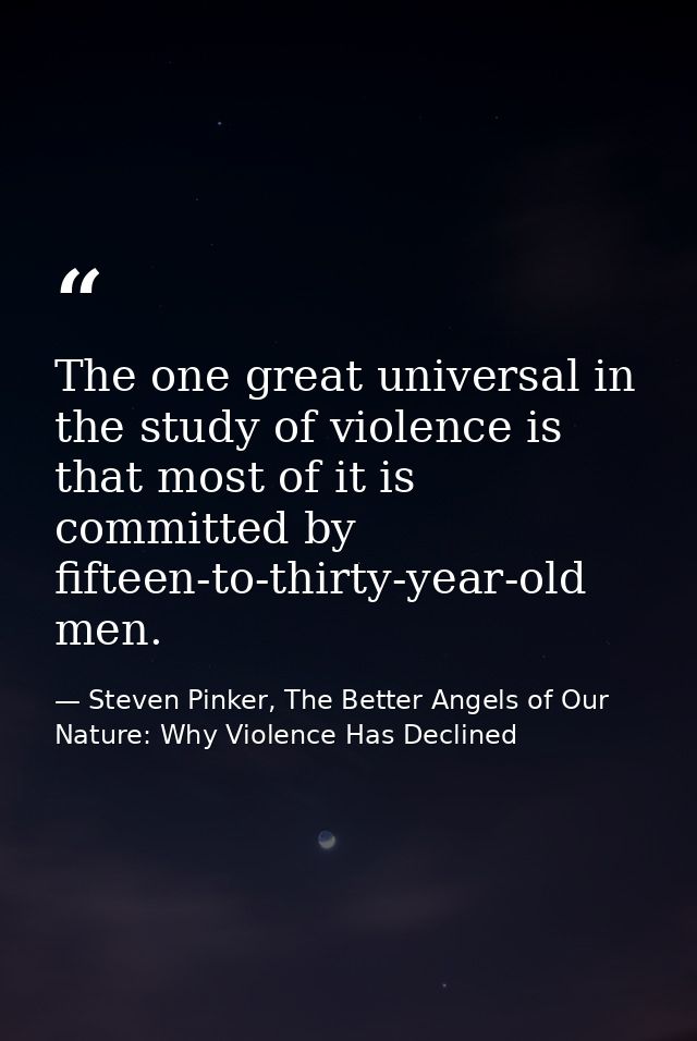 The one great universal in the study of violence is that most of it is committed by fifteen-to-thirty-year-old men. — Steven Pinker, The Better Angels of Our Nature: Why Violence Has Declined