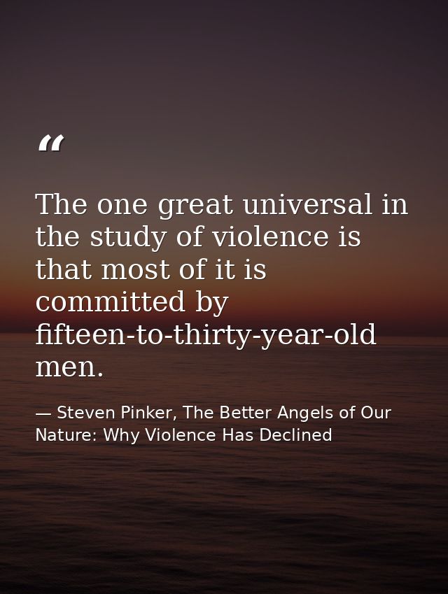 The one great universal in the study of violence is that most of it is committed by fifteen-to-thirty-year-old men. — Steven Pinker, The Better Angels of Our Nature: Why Violence Has Declined