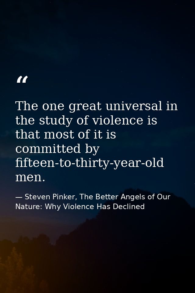 The one great universal in the study of violence is that most of it is committed by fifteen-to-thirty-year-old men. — Steven Pinker, The Better Angels of Our Nature: Why Violence Has Declined