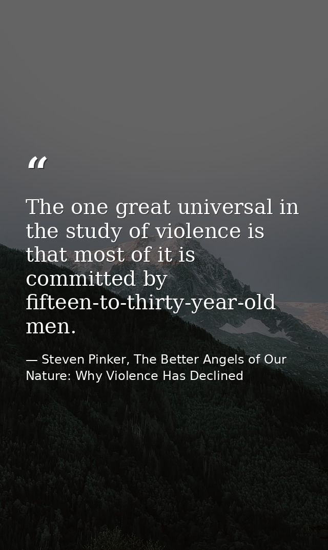 The one great universal in the study of violence is that most of it is committed by fifteen-to-thirty-year-old men. — Steven Pinker, The Better Angels of Our Nature: Why Violence Has Declined