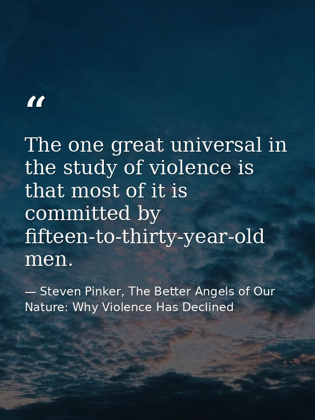 The one great universal in the study of violence is that most of it is committed by fifteen-to-thirty-year-old men. — Steven Pinker, The Better Angels of Our Nature: Why Violence Has Declined