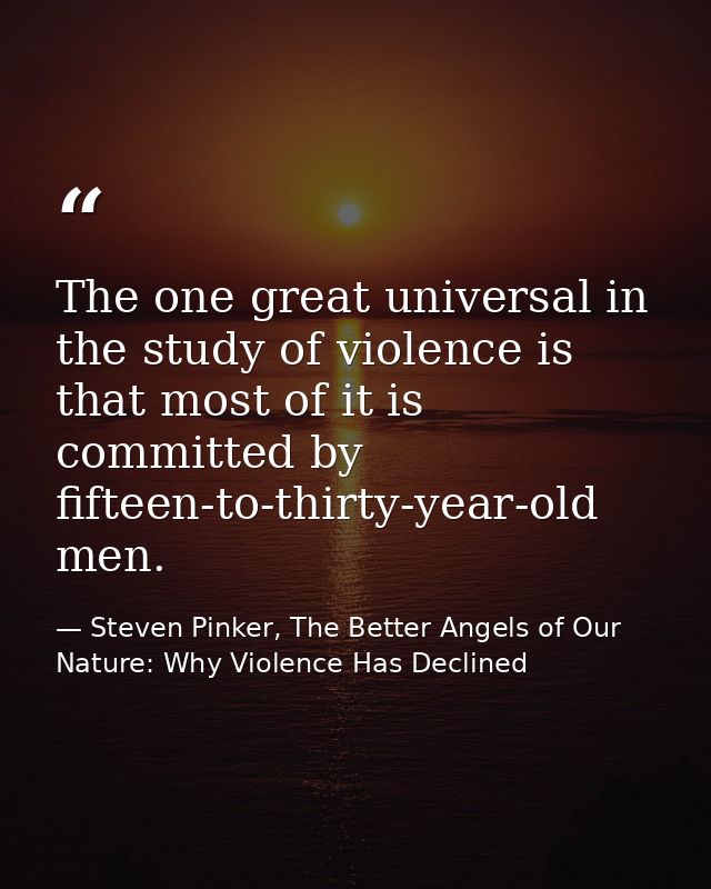 The one great universal in the study of violence is that most of it is committed by fifteen-to-thirty-year-old men. — Steven Pinker, The Better Angels of Our Nature: Why Violence Has Declined