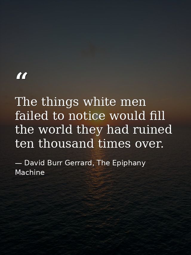 The things white men failed to notice would fill the world they had ruined ten thousand times over. — David Burr Gerrard, The Epiphany Machine