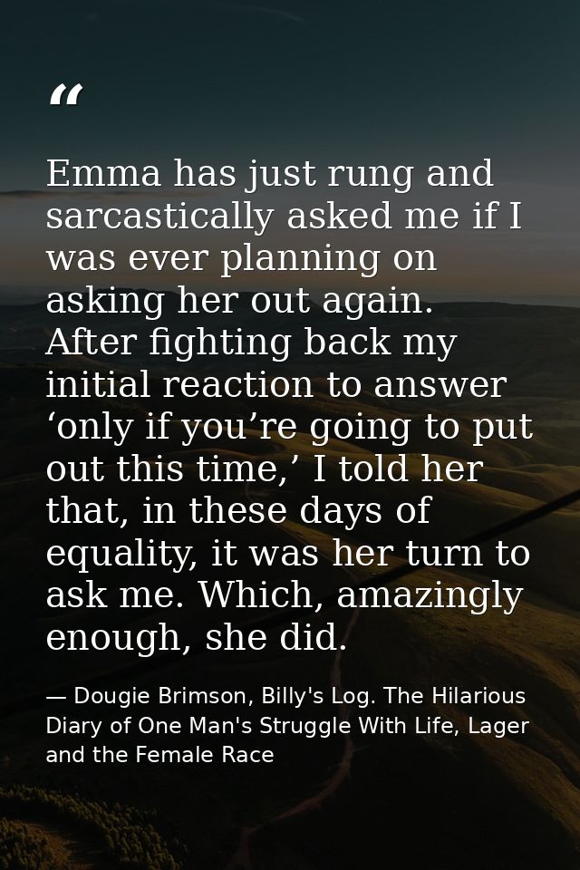 Emma has just rung and sarcastically asked me if I was ever planning on asking her out again. After fighting back my ini — Dougie Brimson, Billy's Log. The Hilarious Diary of One Man's Struggle With Life, Lager and the Female Race