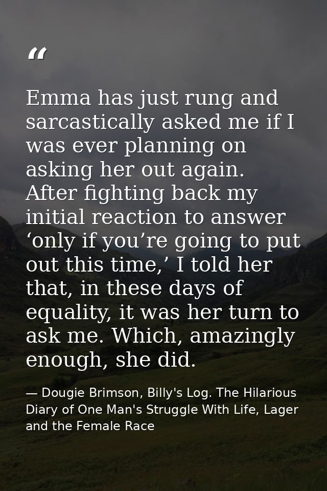 Emma has just rung and sarcastically asked me if I was ever planning on asking her out again. After fighting back my ini — Dougie Brimson, Billy's Log. The Hilarious Diary of One Man's Struggle With Life, Lager and the Female Race