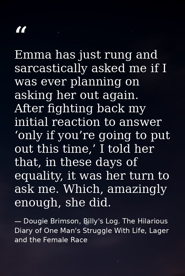 Emma has just rung and sarcastically asked me if I was ever planning on asking her out again. After fighting back my ini — Dougie Brimson, Billy's Log. The Hilarious Diary of One Man's Struggle With Life, Lager and the Female Race