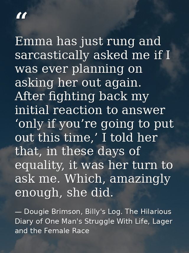 Emma has just rung and sarcastically asked me if I was ever planning on asking her out again. After fighting back my ini — Dougie Brimson, Billy's Log. The Hilarious Diary of One Man's Struggle With Life, Lager and the Female Race