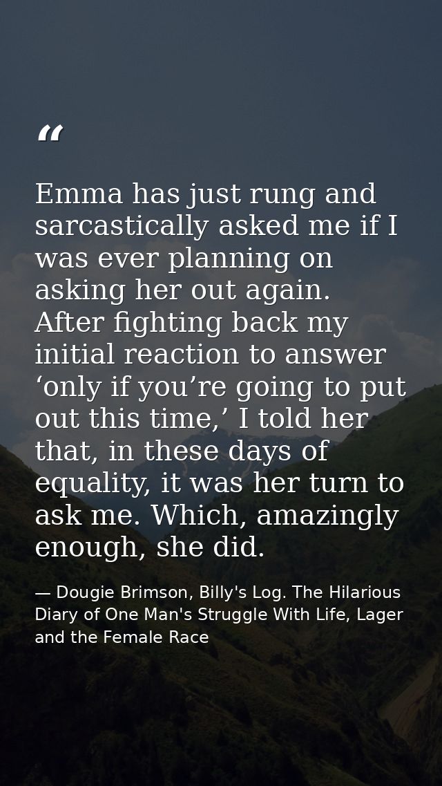 Emma has just rung and sarcastically asked me if I was ever planning on asking her out again. After fighting back my ini — Dougie Brimson, Billy's Log. The Hilarious Diary of One Man's Struggle With Life, Lager and the Female Race