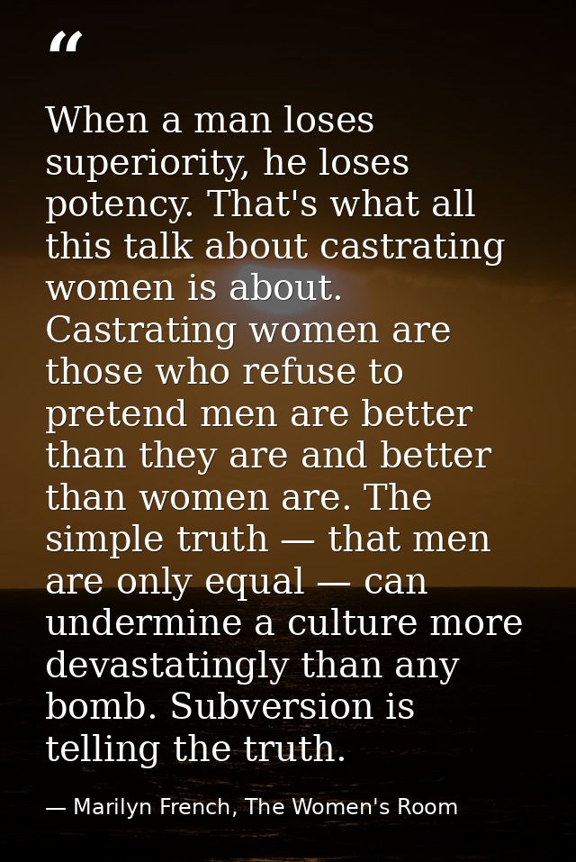 When a man loses superiority, he loses potency. That's what all this talk about castrating women is about. Castrating wo — Marilyn French, The Women's Room