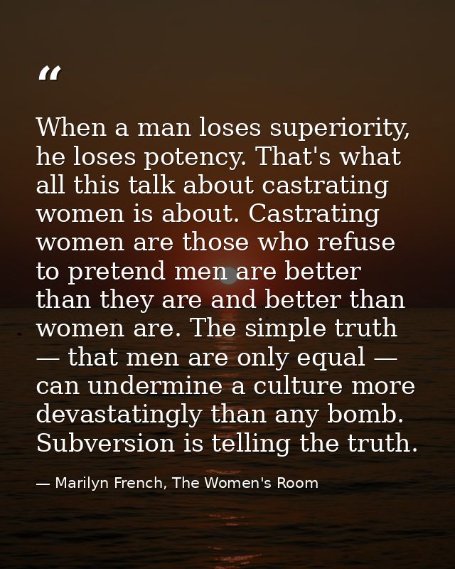 When a man loses superiority, he loses potency. That's what all this talk about castrating women is about. Castrating wo — Marilyn French, The Women's Room
