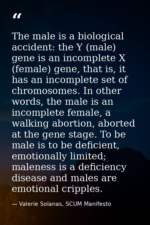 The male is a biological accident: the Y (male) gene is an incomplete X (female) gene, that is, it has an incomplete set — Valerie Solanas, SCUM Manifesto