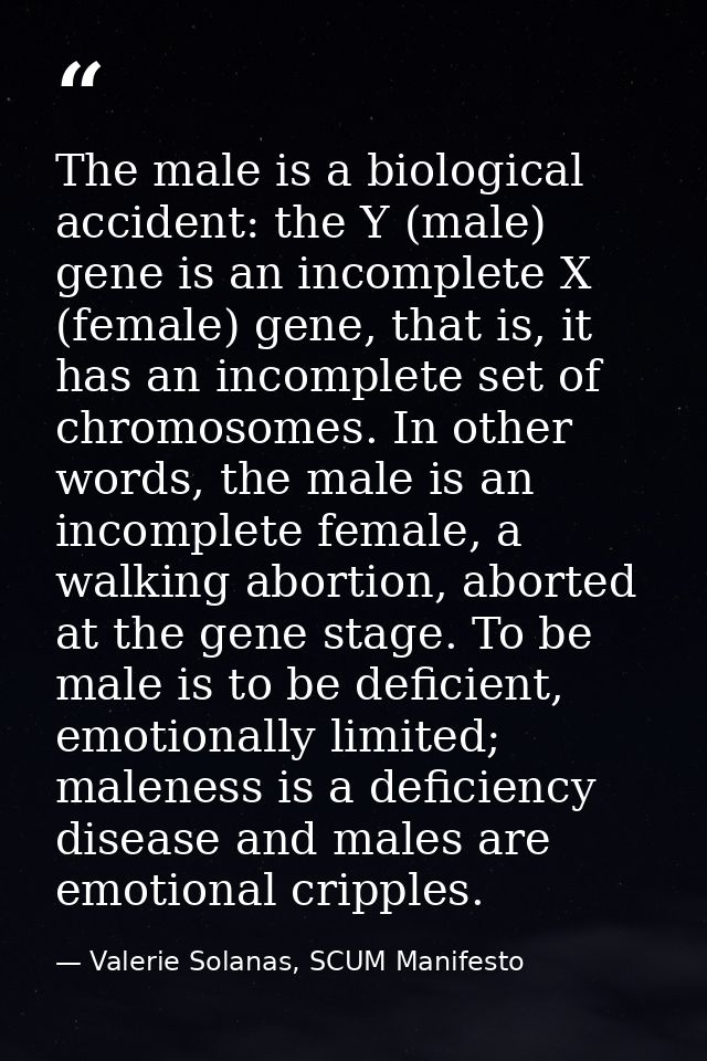 The male is a biological accident: the Y (male) gene is an incomplete X (female) gene, that is, it has an incomplete set — Valerie Solanas, SCUM Manifesto