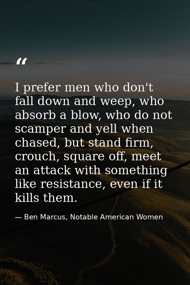 I prefer men who don't fall down and weep, who absorb a blow, who do not scamper and yell when chased, but stand firm, c — Ben Marcus, Notable American Women
