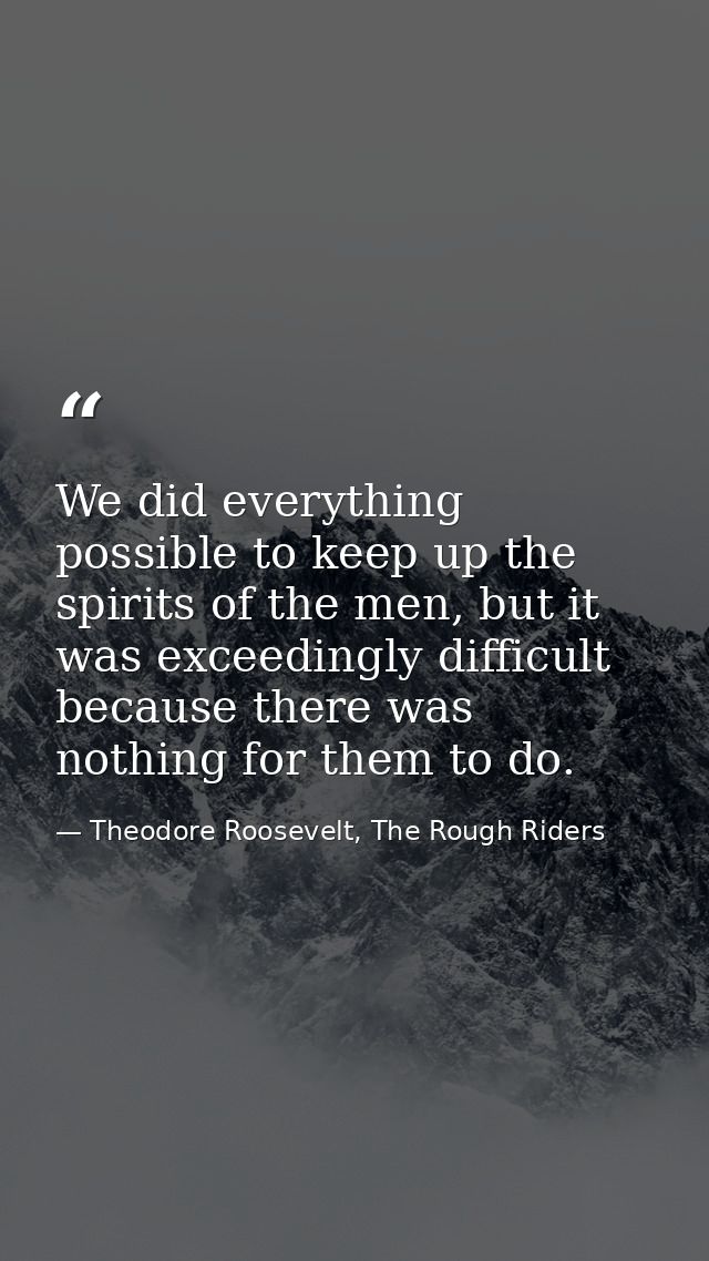 We did everything possible to keep up the spirits of the men, but it was exceedingly difficult because there was nothing — Theodore Roosevelt, The Rough Riders