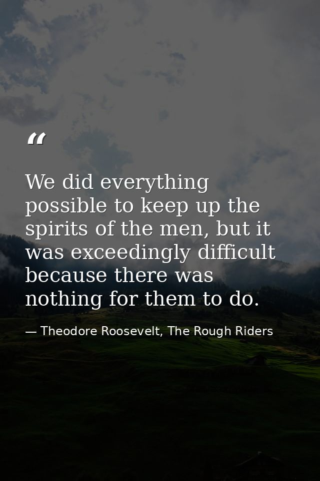 We did everything possible to keep up the spirits of the men, but it was exceedingly difficult because there was nothing — Theodore Roosevelt, The Rough Riders