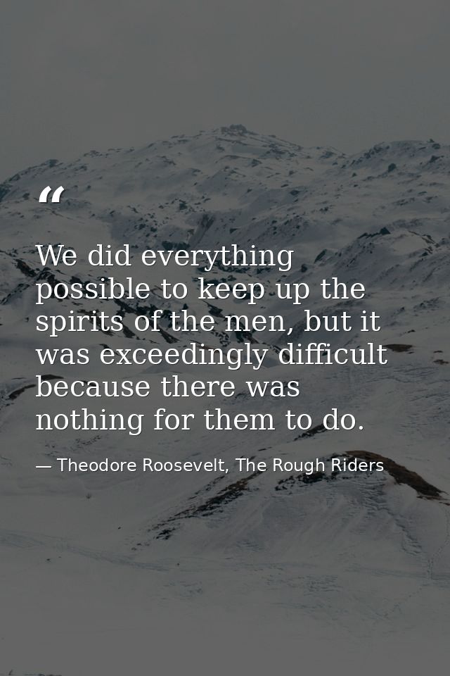 We did everything possible to keep up the spirits of the men, but it was exceedingly difficult because there was nothing — Theodore Roosevelt, The Rough Riders